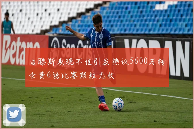 吉滕斯表现不佳引发热议5600万转会费6场比赛颗粒无收