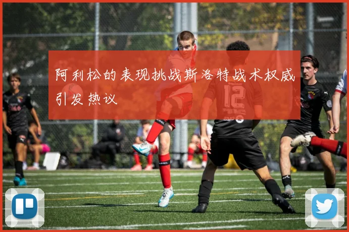 阿利松的表现挑战斯洛特战术权威引发热议