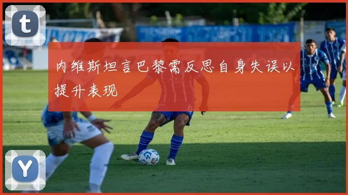 内维斯坦言巴黎需反思自身失误以提升表现
