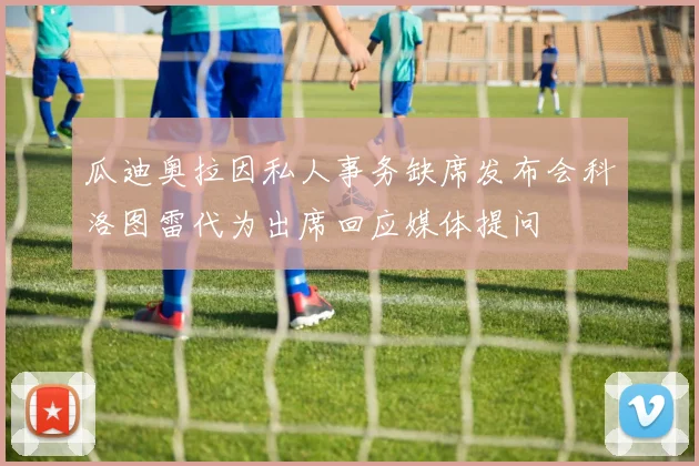 瓜迪奥拉因私人事务缺席发布会科洛图雷代为出席回应媒体提问