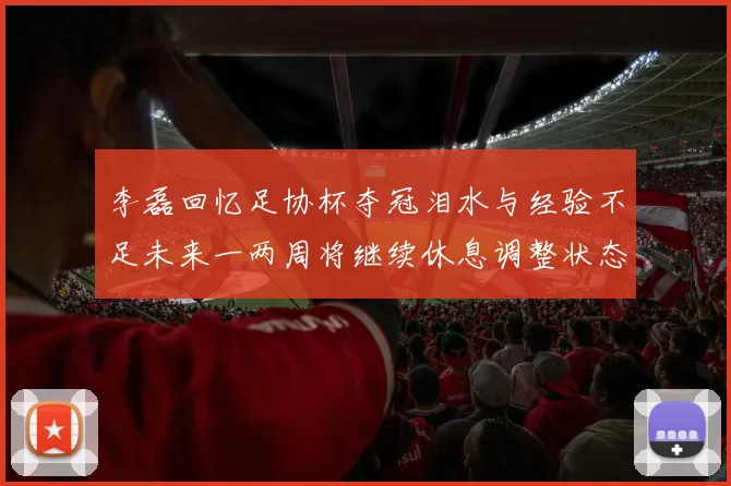 李磊回忆足协杯夺冠泪水与经验不足未来一两周将继续休息调整状态