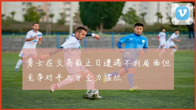 勇士在交易截止日遭遇不利局面但竞争对手几乎全力摆烂
