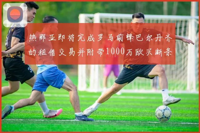 热那亚即将完成罗马前锋巴尔丹齐的租借交易并附带1000万欧买断条款