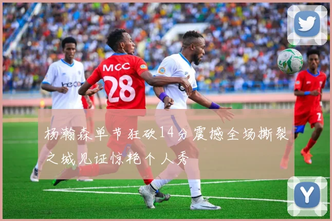 杨瀚森单节狂砍14分震撼全场撕裂之城见证惊艳个人秀