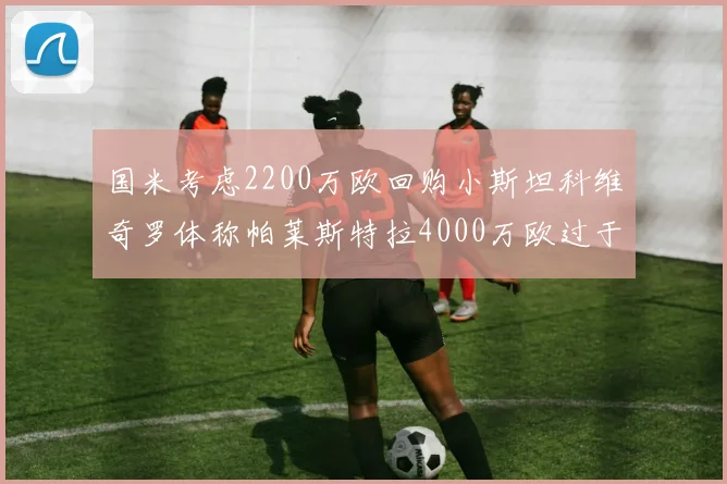 国米考虑2200万欧回购小斯坦科维奇罗体称帕莱斯特拉4000万欧过于昂贵