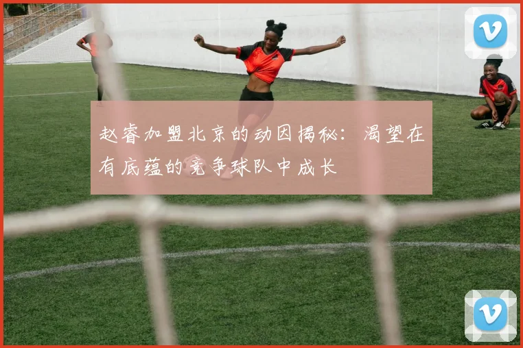 赵睿加盟北京的动因揭秘：渴望在有底蕴的竞争球队中成长