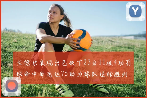 兰德尔表现出色砍下23分11板4助罚球命中率高达75助力球队逆转胜利