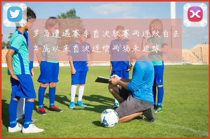罗马遭遇赛季首次联赛两连败自去年底以来首次连续两场未进球