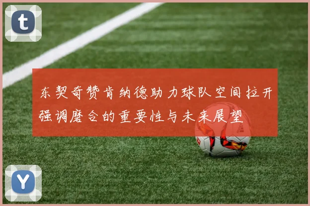 东契奇赞肯纳德助力球队空间拉开强调磨合的重要性与未来展望
