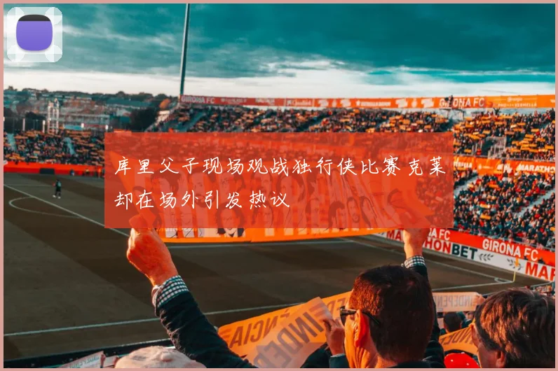 库里父子现场观战独行侠比赛克莱却在场外引发热议