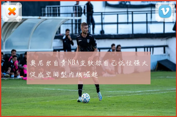 奥尼尔自责NBA变软称自己低位强大促成空间型内线崛起