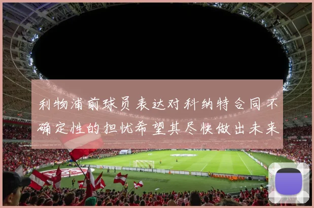 利物浦前球员表达对科纳特合同不确定性的担忧希望其尽快做出未来决定