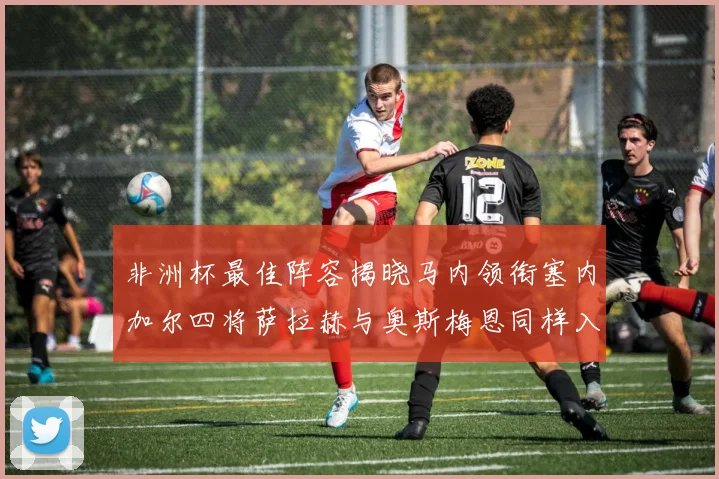 非洲杯最佳阵容揭晓马内领衔塞内加尔四将萨拉赫与奥斯梅恩同样入选