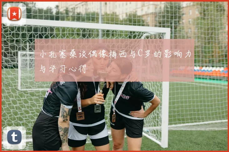 小孔塞桑谈偶像梅西与C罗的影响力与学习心得