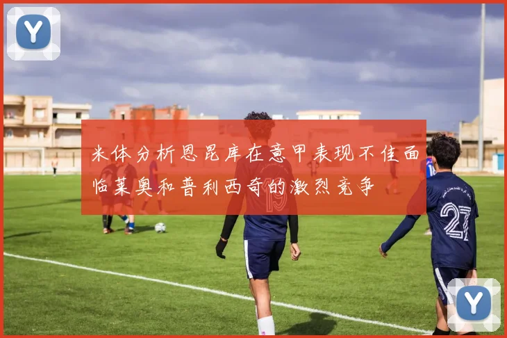 米体分析恩昆库在意甲表现不佳面临莱奥和普利西奇的激烈竞争