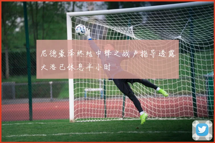 尼德豪泽终结中锋之战卢指导透露大洛已休息半小时