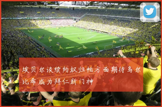 埃贝尔谈续约权归帕方面期待乌尔比希成为拜仁新门神