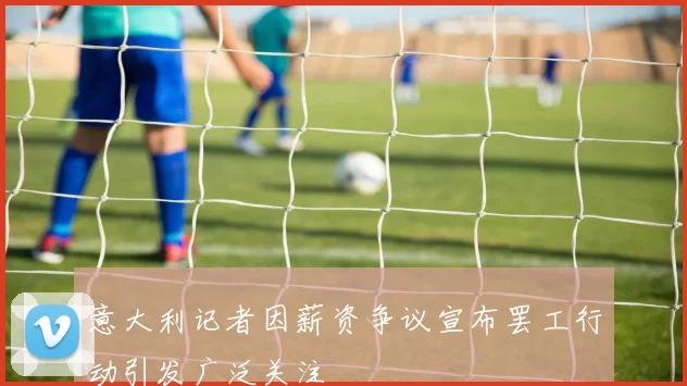 意大利记者因薪资争议宣布罢工行动引发广泛关注