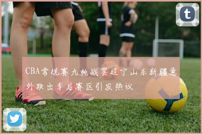 CBA常规赛九轮战罢辽宁山东新疆意外跌出季后赛区引发热议