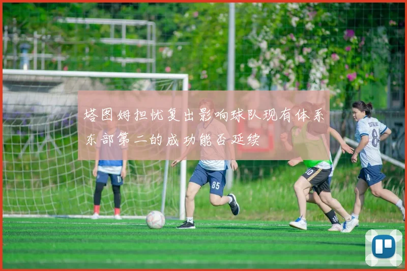 塔图姆担忧复出影响球队现有体系东部第二的成功能否延续