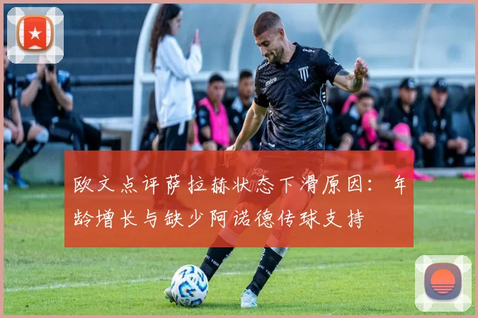 欧文点评萨拉赫状态下滑原因：年龄增长与缺少阿诺德传球支持