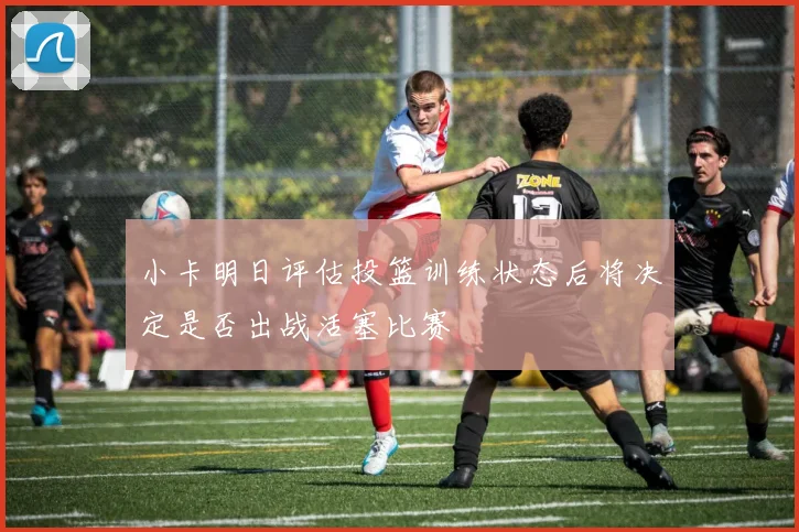小卡明日评估投篮训练状态后将决定是否出战活塞比赛