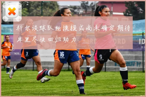 科尔谈球队轮换模式尚未确定期待库里尽快回归助力