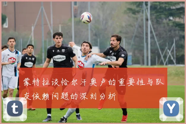 蒙特拉谈恰尔汗奥卢的重要性与队友依赖问题的深刻分析