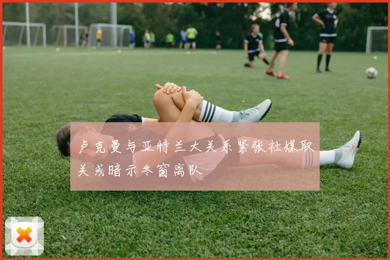 卢克曼与亚特兰大关系紧张社媒取关或暗示冬窗离队