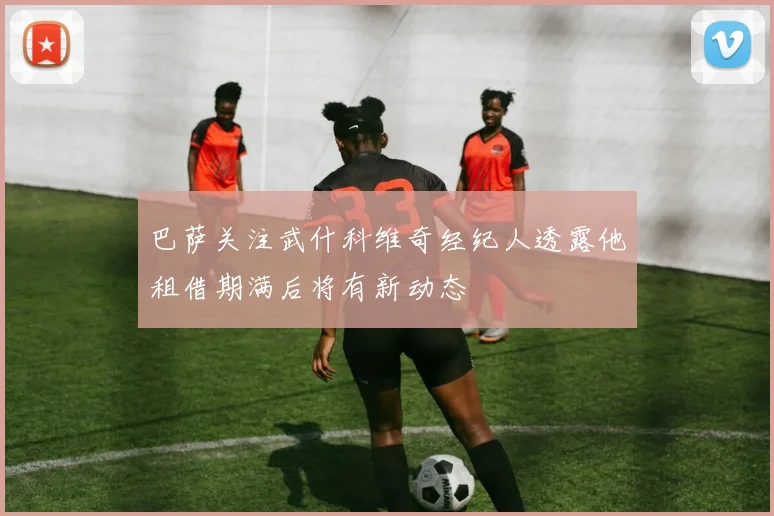 巴萨关注武什科维奇经纪人透露他租借期满后将有新动态