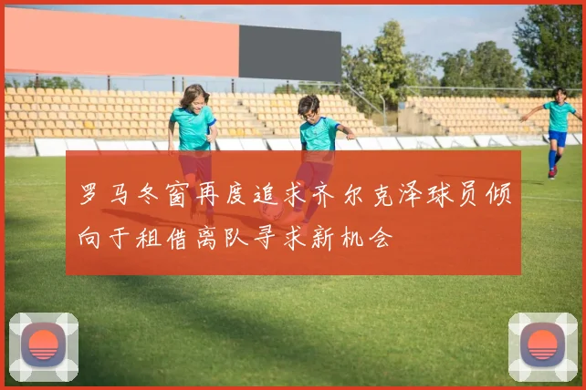 罗马冬窗再度追求齐尔克泽球员倾向于租借离队寻求新机会